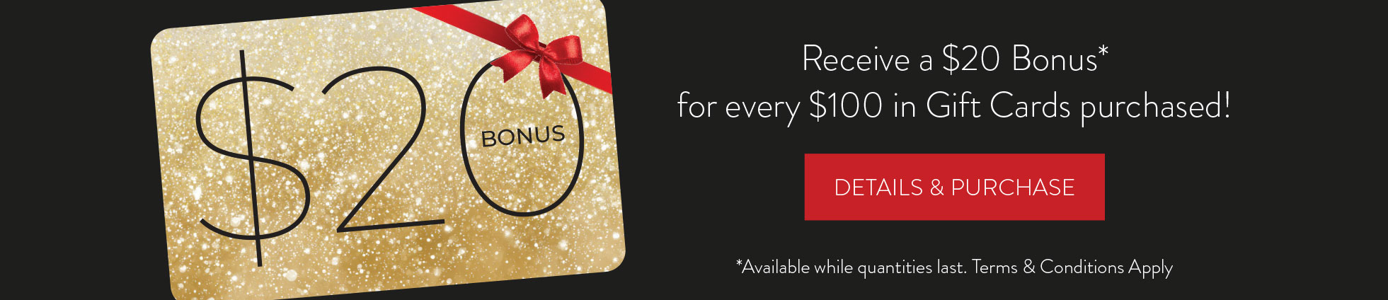 Buy a $100 Gift Card, get a $20 Bonus. DETAILS & PURCHASE HERE