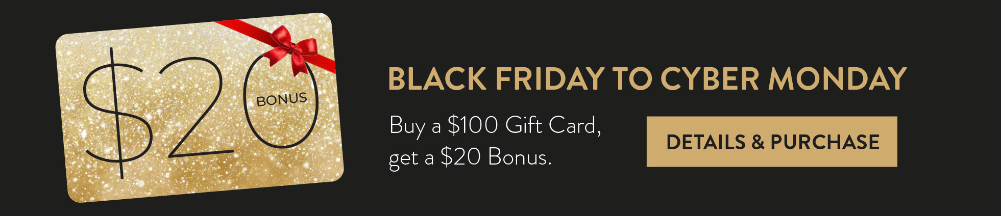 BLACK FRIDAYTO CYBER MONDAY. Buy a $100 Gift Card, get a $20 Bonus. DETAILS & PURCHASE HERE