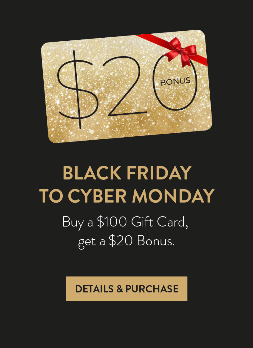 BLACK FRIDAYTO CYBER MONDAY. Buy a $100 Gift Card, get a $20 Bonus. DETAILS & PURCHASE HERE