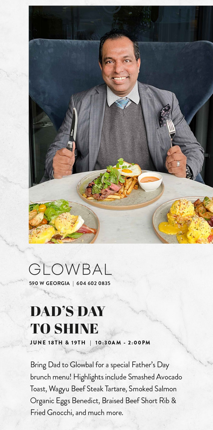 Bring Dad to Glowbal for a special Father’s Day brunch menu! Highlights include Smashed Avocado Toast, Wagyu Beef Steak Tartare, Smoked Salmon Organic Eggs Benedict, Braised Beef Short Rib & Fried Gnocchi, and much more.